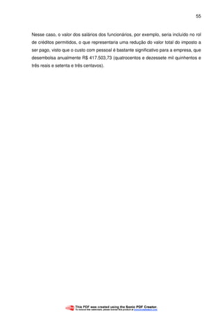 55
Nesse caso, o valor dos salários dos funcionários, por exemplo, seria incluído no rol
de créditos permitidos, o que representaria uma redução do valor total do imposto a
ser pago, visto que o custo com pessoal é bastante significativo para a empresa, que
desembolsa anualmente R$ 417.503,73 (quatrocentos e dezessete mil quinhentos e
três reais e setenta e três centavos).
 