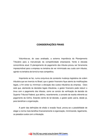 56
CONSIDERAÇÕES FINAIS
Vislumbra-se, do caso analisado, a extrema importância do Planejamento
Tributário para a manutenção da competitividade empresarial, frente à elevada
concorrência atual. O planejamento do pagamento dos tributos provou ser ferramenta
imprescindível para a empresa na tentativa de ver minimizado seu custo com tributos,
agindo na tentativa de torná-la mais competitiva.
Importante se faz, numa conjuntura de constante mudança legislativa de ordem
tributária que se vivencia no Brasil, que o gestor financeiro fique atento às modificações
legais, a fim evitar ou minimizar a elevação dos custos tributários da empresa. Claro
está que, atentando às decisões legais tributárias, o gestor financeiro pode reduzir o
ônus com o pagamento dos tributos, como se conclui da verificação da decisão do
Superior Tribunal Federal, que definiu, recentemente, o conceito de receita referente ao
pagamento da Cofins. Estando ciente de tal decisão, o gestor pode usá-la, desde já,
para beneficiar a organização.
A partir das definições de elisão e evasão fiscal, provou-se a possibilidade de
eleger a norma mais benéfica financeiramente à organização, minimizando, legalmente,
os pesados custos com a tributação.
 