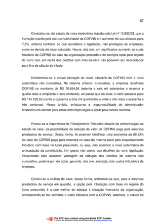 57
Constatou-se, do estudo da nova sistemática trazida pela Lei nº 10.833/03, que a
inovação trazida pela não cumulatividade da COFINS e o aumento de sua alíquota para
7,6%, embora contrário ao que acreditava o legislador, não privilegiou as empresas,
como se denota do caso estudado. Houve, isto sim, um significativo aumento do custo
tributário da COFINS no caso da organização prestadora de serviços optar pelo regime
do lucro real, em razão dos créditos com mão-de-obra não poderem ser descontados
para fins de cálculo do tributo.
Demonstrou-se a visível elevação do custo tributário da COFINS com a nova
sistemática não cumulativa. No sistema anterior, cumulativo, a empresa recolheria
COFINS no montante de R$ 76.694,56 (setenta e seis mil seiscentos e noventa e
quatro reais e cinqüenta e seis centavos), ao passo que no atual, o valor passaria para
R$ 142.528,63 (cento e quarenta e dois mil quinhentos e vinte e oito reais e sessenta e
três centavos). Nesse âmbito, enfatiza-se a responsabilidade do administrador
financeiro em atentar para estas diferenças legais e optar pela menos onerosa.
Provou-se a importância do Planejamento Tributário através da comprovação via
estudo de caso, da possibilidade de redução do valor da COFINS pago pela empresa
prestadora de serviço. Dessa forma, foi possível identificar uma economia de 85,83%
no valor da COFINS paga pela empresa no caso da mesma optar pelo enquadramento
tributário com base no lucro presumido, ou seja, não aderindo à nova sistemática de
arrecadação da contribuição. Um gestor não atento aos detalhes da nova legislação,
influenciado pela aparente vantagem da redução dos créditos do sistema não
cumulativo, poderia por ele optar, gerando, isto sim, elevação dos custos tributários da
empresa.
Conclui-se a análise do caso, dessa forma, arbitrando-se que, para a empresa
prestadora de serviço em questão, a opção pela tributação com base no regime do
lucro presumido é a que melhor se adequa à situação financeira da organização,
considerando-se tão somente o custo tributário com a COFINS. Ademais, o estudo foi
 