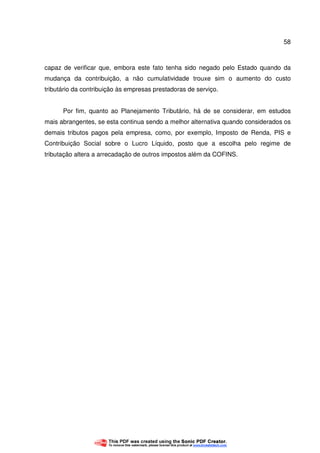 58
capaz de verificar que, embora este fato tenha sido negado pelo Estado quando da
mudança da contribuição, a não cumulatividade trouxe sim o aumento do custo
tributário da contribuição às empresas prestadoras de serviço.
Por fim, quanto ao Planejamento Tributário, há de se considerar, em estudos
mais abrangentes, se esta continua sendo a melhor alternativa quando considerados os
demais tributos pagos pela empresa, como, por exemplo, Imposto de Renda, PIS e
Contribuição Social sobre o Lucro Líquido, posto que a escolha pelo regime de
tributação altera a arrecadação de outros impostos além da COFINS.
 