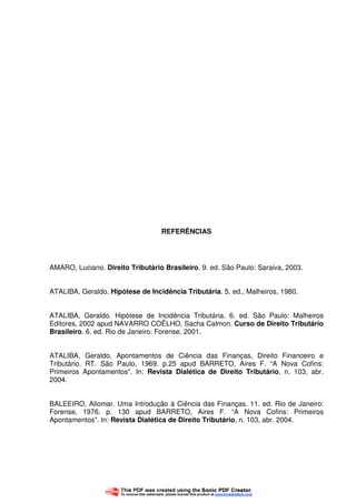 59
REFERÊNCIAS
AMARO, Luciano. Direito Tributário Brasileiro. 9. ed. São Paulo: Saraiva, 2003.
ATALIBA, Geraldo. Hipótese de Incidência Tributária. 5. ed., Malheiros, 1980.
ATALIBA, Geraldo. Hipótese de Incidência Tributária. 6. ed. São Paulo: Malheiros
Editores, 2002 apud NAVARRO COÊLHO, Sacha Calmon. Curso de Direito Tributário
Brasileiro. 6. ed. Rio de Janeiro: Forense, 2001.
ATALIBA, Geraldo. Apontamentos de Ciência das Finanças, Direito Financeiro e
Tributário. RT. São Paulo, 1969. p.25 apud BARRETO, Aires F. “A Nova Cofins:
Primeiros Apontamentos”. In: Revista Dialética de Direito Tributário, n. 103, abr.
2004.
BALEEIRO, Aliomar. Uma Introdução à Ciência das Finanças. 11. ed. Rio de Janeiro:
Forense, 1976. p. 130 apud BARRETO, Aires F. “A Nova Cofins: Primeiros
Apontamentos”. In: Revista Dialética de Direito Tributário, n. 103, abr. 2004.
 