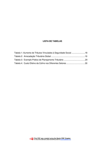 6
LISTA DE TABELAS
Tabela 1: Aumento de Tributos Vinculados à Seguridade Social ........................18
Tabela 2: Arrecadação Tributária Global ............................................................19
Tabela 3: Exemplo Prático de Planejamento Tributário ......................................20
Tabela 4: Custo Efetivo da Cofins nos Diferentes Setores .................................30
 