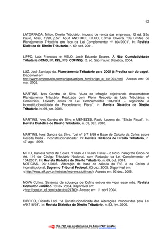 62
LATORRACA, Nilton. Direito Tributário: imposto de renda das empresas. 12 ed. São
Paulo, Atlas, 1990, p.57. Apud ANDRADE FILHO, Edmar Oliveira. “Os Limites do
Planejamento Tributário em face da Lei Complementar nº 104/2001”. In: Revista
Dialética de Direito Tributário, n. 69, set. 2001.
LIPPO, Luiz Francisco e MELO, José Eduardo Soares. A Não Cumulatividade
Tributária (ICMS, IPI, ISS, PIS COFINS). 2. ed. São Paulo: Dialética, 2004.
LUZ, José Santiago da. Planejamento Tributário para 2005 já Precisa sair do papel.
Disponível em:
http://www.empresario.com/artigos/artigos_html/artigo_a_141004.html Acesso em: 06
mar. 2005.
MARTINS, Ives Gandra da Silva. “Auto de Infração objetivando desconsiderar
Planejamento Tributário Realizado com Pleno Respeito às Leis Tributárias e
Comerciais, Lavrado antes da Lei Complementar 104/2001 – Ilegalidade e
Inconstitucionalidade do Procedimento Fiscal”. In: Revista Dialética de Direito
Tributário, n. 69, jun. 2001.
MARTINS, Ives Gandra de Silva e MENEZES, Paulo Lucena de. “Elisão Fiscal”. In:
Revista Dialética de Direito Tributário, n. 63, dez. 2000.
MARTINS, Ives Gandra da Silva. “Lei n° 9.718/98 e Base de Cálculo da Cofins sobre
Receita Bruta - Inconstitucionalidade”. In: Revista Dialética de Direito Tributário, n.
47, ago. 1999.
MELO, Daniela Victor de Souza. “Elisão e Evasão Fiscal – o Novo Parágrafo Único do
Art. 116 do Código Tributário Nacional, com Redação da Lei Complementar nº
104/2001”. In: Revista Dialética de Direito Tributário, n. 69, out. 2001.
NOTÍCIAS. 09/11/2005. Alteração da base de cálculo do PIS e da Cofins é
inconstitucional. Supremo Tribunal Federal., 03 dez. 2005. Disponível em:
< http://www.stf.gov.br/noticias/imprensa/ultimas/> Acesso em: 03 dez. 2005.
NOVA Cofins. Sistemas de cobrança de Cofins entrou em vigor esse mês. Revista
Consultor Jurídico, 13.fev. 2004. Disponível em:
<http://conjur.uol.com.br/textos/24703> Acesso em: 11 abril 2004.
RIBEIRO, Ricardo Lodi. “A Constitucionalidade das Alterações Introduzidas pela Lei
nº9.718/98”. In: Revista Dialética de Direito Tributário, n. 53, fev. 2000.
 