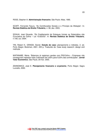 63
ROSS, Stephen A. Administração financeira. São Paulo: Atlas, 1995.
SCAFF, Fernando Facury. “As Contribuições Sociais e o Princípio da Afetação”. In:
Revista Dialética de Direito Tributário, n. 98, dez. 2003.
SCHUH, José Eduardo. “Do Creditamento de Estoques Iniciais as Sistemática não
Cumulativa da Cofins – Lei 10.833/03”. In: Revista Dialética de Direito Tributário,
n.109, out. 2004.
YIN, Robert K.; GRASSI, Daniel. Estudo de caso: planejamento e métodos. 2. ed.
Porto Alegre: Bookman, 2001. 205 p. Traduzido de: Case study research: design and
methods.
WATANABE, Marta. “Balanços já registram perdas com PIS/Cofins – Empresas não
conseguiram repassar toda a elevação de 3,65% para 9,25% das contribuições”. Jornal
Valor Econômico, São Paulo, 29 mar. 2005.
ZDANOWICZ, José E. Planejamento financeiro e orçamento. Porto Alegre: Sagra
Luzzatto, 2000.
 