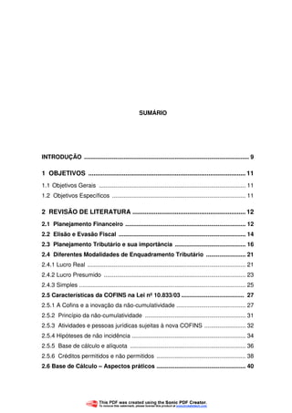 7
SUMÁRIO
INTRODUÇÃO .................................................................................................... 9
1 OBJETIVOS ......................................................................................... 11
1.1 Objetivos Gerais ......................................................................................... 11
1.2 Objetivos Específicos ................................................................................. 11
2 REVISÃO DE LITERATURA ................................................................ 12
2.1 Planejamento Financeiro ......................................................................... 12
2.2 Elisão e Evasão Fiscal ............................................................................. 14
2.3 Planejamento Tributário e sua importância ........................................... 16
2.4 Diferentes Modalidades de Enquadramento Tributário ........................ 21
2.4.1 Lucro Real ................................................................................................ 21
2.4.2 Lucro Presumido ...................................................................................... 23
2.4.3 Simples ..................................................................................................... 25
2.5 Características da COFINS na Lei nº 10.833/03 ...................................... 27
2.5.1 A Cofins e a inovação da não-cumulatividade .......................................... 27
2.5.2 Princípio da não-cumulatividade ............................................................. 31
2.5.3 Atividades e pessoas jurídicas sujeitas à nova COFINS ......................... 32
2.5.4 Hipóteses de não incidência ..................................................................... 34
2.5.5 Base de cálculo e alíquota ...................................................................... 36
2.5.6 Créditos permitidos e não permitidos ...................................................... 38
2.6 Base de Cálculo – Aspectos práticos ...................................................... 40
 