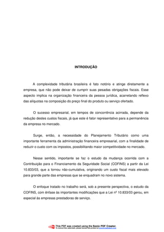9
INTRODUÇÃO
A complexidade tributária brasileira é fato notório e atinge diretamente a
empresa, que não pode deixar de cumprir suas pesadas obrigações fiscais. Esse
aspecto implica na organização financeira da pessoa jurídica, acarretando reflexo
das alíquotas na composição do preço final do produto ou serviço ofertado.
O sucesso empresarial, em tempos de concorrência acirrada, depende da
redução destes custos fiscais, já que este é fator representativo para a permanência
da empresa no mercado.
Surge, então, a necessidade do Planejamento Tributário como uma
importante ferramenta da administração financeira empresarial, com a finalidade de
reduzir o custo com os impostos, possibilitando maior competitividade no mercado.
Nesse sentido, importante se faz o estudo da mudança ocorrida com a
Contribuição para o Financiamento da Seguridade Social (COFINS) a partir da Lei
10.833/03, que a tornou não-cumulativa, originando um custo fiscal mais elevado
para grande parte das empresas que se enquadram no novo sistema.
O enfoque tratado no trabalho será, sob a presente perspectiva, o estudo da
COFINS, com ênfase às importantes modificações que a Lei nº 10.833/03 gerou, em
especial às empresas prestadoras de serviço.
 