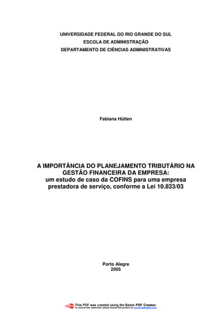 1
UNIVERSIDADE FEDERAL DO RIO GRANDE DO SUL
ESCOLA DE ADMINISTRAÇÃO
DEPARTAMENTO DE CIÊNCIAS ADMINISTRATIVAS
Fabiana Hütten
A IMPORTÂNCIA DO PLANEJAMENTO TRIBUTÁRIO NA
GESTÃO FINANCEIRA DA EMPRESA:
um estudo de caso da COFINS para uma empresa
prestadora de serviço, conforme a Lei 10.833/03
Porto Alegre
2005
 