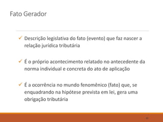 Fato Gerador
 Descrição legislativa do fato (evento) que faz nascer a
relação jurídica tributária
 É o próprio acontecimento relatado no antecedente da
norma individual e concreta do ato de aplicação
 É a ocorrência no mundo fenomênico (fato) que, se
enquadrando na hipótese prevista em lei, gera uma
obrigação tributária
20
 