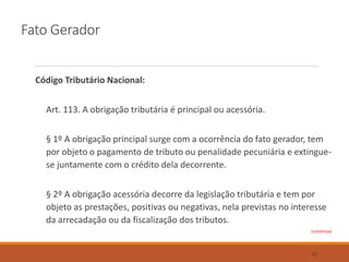 Fato Gerador
Código Tributário Nacional:
Art. 113. A obrigação tributária é principal ou acessória.
§ 1º A obrigação principal surge com a ocorrência do fato gerador, tem
por objeto o pagamento de tributo ou penalidade pecuniária e extingue-
se juntamente com o crédito dela decorrente.
§ 2º A obrigação acessória decorre da legislação tributária e tem por
objeto as prestações, positivas ou negativas, nela previstas no interesse
da arrecadação ou da fiscalização dos tributos.
(continua)
21
 