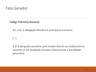 Fato Gerador
Código Tributário Nacional:
Art. 113. A obrigação tributária é principal ou acessória.
(...)
§ 3º A obrigação acessória, pelo simples fato da sua inobservância,
converte-se em obrigação principal relativamente à penalidade
pecuniária.
22
 