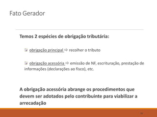 Fato Gerador
Temos 2 espécies de obrigação tributária:
obrigação principal  recolher o tributo
obrigação acessória  emissão de NF, escrituração, prestação de
informações (declarações ao fisco), etc.
A obrigação acessória abrange os procedimentos que
devem ser adotados pelo contribuinte para viabilizar a
arrecadação
24
 