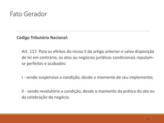 Fato Gerador
Código Tributário Nacional:
Art. 117. Para os efeitos do inciso II do artigo anterior e salvo disposição
de lei em contrário, os atos ou negócios jurídicos condicionais reputam-
se perfeitos e acabados:
I - sendo suspensiva a condição, desde o momento de seu implemento;
II - sendo resolutória a condição, desde o momento da prática do ato ou
da celebração do negócio.
27
 