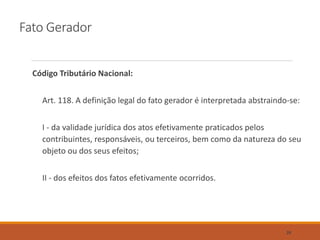Fato Gerador
Código Tributário Nacional:
Art. 118. A definição legal do fato gerador é interpretada abstraindo-se:
I - da validade jurídica dos atos efetivamente praticados pelos
contribuintes, responsáveis, ou terceiros, bem como da natureza do seu
objeto ou dos seus efeitos;
II - dos efeitos dos fatos efetivamente ocorridos.
28
 