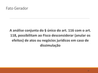 Fato Gerador
A análise conjunta do § único do art. 116 com o art.
118, possibilitam ao Fisco desconsiderar (anular os
efeitos) de atos ou negócios jurídicos em caso de
dissimulação
29
 