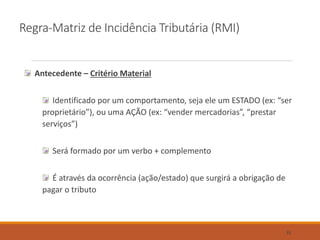 Regra-Matriz de Incidência Tributária (RMI)
Antecedente – Critério Material
Identificado por um comportamento, seja ele um ESTADO (ex: “ser
proprietário”), ou uma AÇÃO (ex: “vender mercadorias”, “prestar
serviços”)
Será formado por um verbo + complemento
É através da ocorrência (ação/estado) que surgirá a obrigação de
pagar o tributo
31
 
