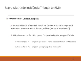 Regra-Matriz de Incidência Tributária (RMI)
Antecedente – Critério Temporal
Marca o tempo em que se reportam os efeitos da relação jurídica
instaurada em decorrência do fato jurídico (indica o “momento”)
Não deve ser confundido com o “plano de eficácia temporal” da lei
critério temporal  é o tempo em que se dará o evento que se transformará em fato jurídico
plano de eficácia  é o tempo em que se propagarão os efeitos da lei
33
 