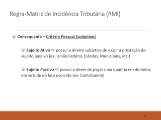 Regra-Matriz de Incidência Tributária (RMI)
Consequente – Critério Pessoal (subjetivo)
Sujeito Ativo  possui o direito subjetivo de exigir a prestação do
sujeito passivo (ex: União Federal, Estados, Municípios, etc.)
Sujeito Passivo  possui o dever de pagar uma quantia em dinheiro,
em virtude do fato ocorrido (ex: Contribuinte)
34
 