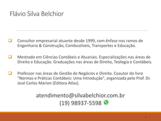 Flávio Silva Belchior
 Consultor empresarial atuante desde 1999, com ênfase nos ramos de
Engenharia & Construção, Combustíveis, Transportes e Educação.
 Mestrado em Ciências Contábeis e Atuariais. Especializações nas áreas de
Direito e Educação. Graduações nas áreas de Direito, Teologia e Contábeis.
 Professor nas áreas de Gestão de Negócios e Direito. Coautor do livro
"Normas e Práticas Contábeis: Uma Introdução", organizada pelo Prof. Dr.
José Carlos Marion (Editora Atlas).
atendimento@silvabelchior.com.br
(19) 98937-5598
4
 