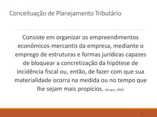 Conceituação de Planejamento Tributário
Consiste em organizar os empreendimentos
econômicos-mercantis da empresa, mediante o
emprego de estruturas e formas jurídicas capazes
de bloquear a concretização da hipótese de
incidência fiscal ou, então, de fazer com que sua
materialidade ocorra na medida ou no tempo que
lhe sejam mais propícios. (Borges, 2002)
42
 