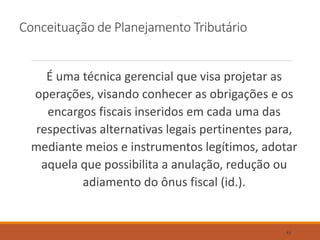 Conceituação de Planejamento Tributário
É uma técnica gerencial que visa projetar as
operações, visando conhecer as obrigações e os
encargos fiscais inseridos em cada uma das
respectivas alternativas legais pertinentes para,
mediante meios e instrumentos legítimos, adotar
aquela que possibilita a anulação, redução ou
adiamento do ônus fiscal (id.).
43
 