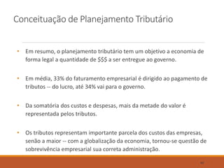 Conceituação de Planejamento Tributário
• Em resumo, o planejamento tributário tem um objetivo a economia de
forma legal a quantidade de $$$ a ser entregue ao governo.
• Em média, 33% do faturamento empresarial é dirigido ao pagamento de
tributos -- do lucro, até 34% vai para o governo.
• Da somatória dos custos e despesas, mais da metade do valor é
representada pelos tributos.
• Os tributos representam importante parcela dos custos das empresas,
senão a maior -- com a globalização da economia, tornou-se questão de
sobrevivência empresarial sua correta administração.
44
 