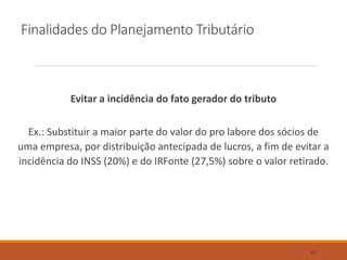 Finalidades do Planejamento Tributário
Evitar a incidência do fato gerador do tributo
Ex.: Substituir a maior parte do valor do pro labore dos sócios de
uma empresa, por distribuição antecipada de lucros, a fim de evitar a
incidência do INSS (20%) e do IRFonte (27,5%) sobre o valor retirado.
45
 