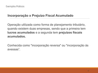 Exemplos Práticos
Incorporação x Prejuízo Fiscal Acumulado
Operação utilizada como forma de planejamento tributário,
quando existem duas empresas, sendo que a primeira tem
lucros acumulados e a segunda tem prejuízos fiscais
acumulados.
Conhecida como "incorporação reversa" ou "incorporação às
avessas”.
51
 