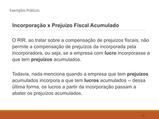 Exemplos Práticos
Incorporação x Prejuízo Fiscal Acumulado
O RIR, ao tratar sobre a compensação de prejuízos fiscais, não
permite a compensação de prejuízos da incorporada pela
incorporadora, ou seja, se a empresa com lucro incorporasse a
que tem prejuízos acumulados.
Todavia, nada menciona quando a empresa que tem prejuízos
acumulados incorpora a que tem lucros acumulados -- dessa
última forma, os lucros a partir da incorporação passam a
abater os prejuízos acumulados.
52
 