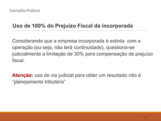 Exemplos Práticos
Uso de 100% do Prejuízo Fiscal da incorporada
Considerando que a empresa incorporada é extinta com a
operação (ou seja, não terá continuidade), questiona-se
judicialmente a limitação de 30% para compensação de prejuízo
fiscal.
Atenção: uso de via judicial para obter um resultado não é
“planejamento tributário”
53
 