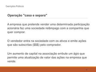 Exemplos Práticos
Operação "casa e separa"
A empresa que pretende vender uma determinada participação
acionária faz uma sociedade relâmpago com a companhia que
quer comprar.
O vendedor entra na sociedade com os ativos e emite ações
que são subscritas ($$$) pelo comprador.
Um aumento de capital na associação embute um ágio que
permite uma atualização de valor das ações na empresa que
vende.
54
 