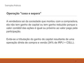 Exemplos Práticos
Operação "casa e separa"
A vendedora sai da sociedade que montou com a compradora,
ela não tem ganho de capital ou tem ganho reduzido porque o
valor contábil das ações é igual ou próximo ao valor pago pela
participação.
Evita-se a tributação do ganho de capital resultante de uma
operação direta de compra e venda (34% de IRPJ + CSLL).
55
 