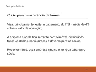 Exemplos Práticos
Cisão para transferência de Imóvel
Visa, principalmente, evitar o pagamento do ITBI (média de 4%
sobre o valor da operação).
A empresa cindida fica somente com o imóvel, distribuindo
todos os demais bens, direitos e deveres para os sócios.
Posteriormente, essa empresa cindida é vendida para outro
sócio.
56
 