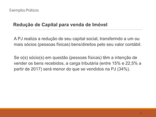 Exemplos Práticos
Redução de Capital para venda de Imóvel
A PJ realiza a redução de seu capital social, transferindo a um ou
mais sócios (pessoas físicas) bens/direitos pelo seu valor contábil.
Se o(s) sócio(s) em questão (pessoas físicas) têm a intenção de
vender os bens recebidos, a carga tributária (entre 15% e 22,5% a
partir de 2017) será menor do que se vendidos na PJ (34%).
57
 