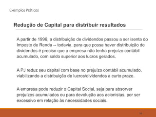 Exemplos Práticos
Redução de Capital para distribuir resultados
A partir de 1996, a distribuição de dividendos passou a ser isenta do
Imposto de Renda -- todavia, para que possa haver distribuição de
dividendos é preciso que a empresa não tenha prejuízo contábil
acumulado, com saldo superior aos lucros gerados.
A PJ reduz seu capital com base no prejuízo contábil acumulado,
viabilizando a distribuição de lucros/dividendos a curto prazo.
A empresa pode reduzir o Capital Social, seja para absorver
prejuízos acumulados ou para devolução aos acionistas, por ser
excessivo em relação às necessidades sociais.
58
 