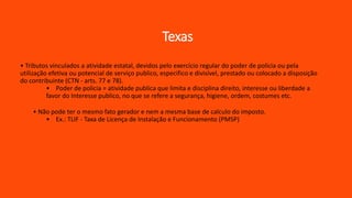 Texas
• Tributos vinculados a atividade estatal, devidos pelo exercício regular do poder de policia ou pela
utilização efetiva ou potencial de serviço publico, especifico e divisível, prestado ou colocado a disposição
do contribuinte (CTN - arts. 77 e 78).
• Poder de policia = atividade publica que limita e disciplina direito, interesse ou liberdade a
favor do Interesse publico, no que se refere a segurança, higiene, ordem, costumes etc.
• Não pode ter o mesmo fato gerador e nem a mesma base de calculo do imposto.
• Ex.: TLIF - Taxa de Licença de Instalação e Funcionamento (PMSP)
 