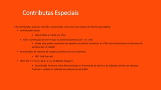 Contributas Especiais
• As contribuições especiais tem sido caracterizadas como uma nova espécie de tributos que engloba:
• Contribuições Sociais
• INSS, COFINS e CLS (CF-art. 195)
• CIDE - Contribuição de Intervenção no Domínio Econômico (CF - art. 149)
• Criada para ajustar a economia aos objetivos da politica econômica. Ex. CIDE sobre combustíveis de derivados de
petróleo (Lei 10.336/01)
• Contribuições de interesse de categorias profissionais ou econômicas
• CRC, OAB, Crea etc.
• CPMF (EC n° 37 de 12.06.02 e Leis 10.892/04) Antiga!!!!
• Contribuição Provisória sobre Movimentação ou Transmissão de Valores e de Créditos e Direitos de Natureza
Financeira - poderá ser cobrada com alíquota de ate 0,38%
 