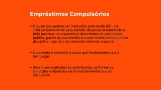 Empréstimos Compulsórios
• Tributos que podem ser instituídos pela União (CF - art.
148) exclusivamente para atender despesas extraordinárias
(não previstas no orçamento) decorrentes de calamidade
publica, guerra ou sua iminência e para investimento publico
de caráter urgente e de relevante interesse nacional.
• Sua receita e vinculada a causa que fundamentou a sua
instituição.
• Devem ser restituídos ao contribuinte, conforme as
condições estipuladas na lei complementar que os
instituíram.
 