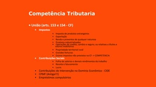Competência Tributaria
• União (arts. 153 e 154 - CF)
• Impostos
• Imposto de produtos estrangeiros
• Exportação
• Renda e proventos de qualquer natureza
• Produtos industrializados
• Operações de credito, cambio e seguro, ou relativas a títulos e
valores mobiliários
• Propriedade territorial rural
• Grandes fortunas
• Outros impostos não previstos na CF -> COMPETENCIA
• Contribuições Sociais
• Folha de salários e demais rendimentos do trabalho
• Receita e faturamento
• Lucro
• Contribuições de Intervenção no Domínio Econômico - CIDE
• CPMF (Antiga!!!)
• Empréstimos compulsórios
 
