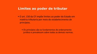Limites ao poder de tributar
• O art. 150 da CF impõe limites ao poder do Estado em
matéria tributaria por meio do estabelecimento de
princípios.
• Os princípios são os fundamentos do ordenamento
jurídico e prevalecem sobre todas as demais normas.
 