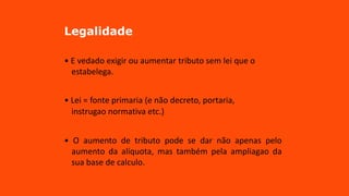 Legalidade
• E vedado exigir ou aumentar tributo sem lei que o
estabelega.
• Lei = fonte primaria (e não decreto, portaria,
instrugao normativa etc.)
• O aumento de tributo pode se dar não apenas pelo
aumento da alíquota, mas também pela ampliagao da
sua base de calculo.
 