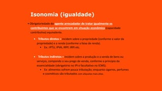 Isonomia (igualdade)
• Obrigatoriedade do agente arrecadador de tratar igualmente os
contribuintes que se encontrem em situação econômica (capacidade
contributiva) equivalente.
• Tributos diretos = incidem sobre a propriedade (conforme o valor da
propriedade) e a renda (conforme a faixa de renda).
• Ex.: IPTU, IPVA, IRPF, IRPJ etc.
• Tributos indiretos = incidem sobre a produção e a venda de bens ou
serviços, compondo o seu prego de venda, conforme o principio da
essencialidade (obrigatório no IPI e facultativo no ICMS).
• Ex: alimentos sofrem pouca tributação; enquanto cigarros, perfumes
e cosméticos são tributados com alíquotas mais altas.
 