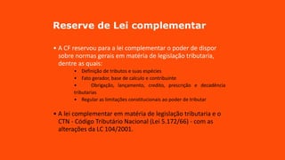 Reserve de Lei complementar
• A CF reservou para a lei complementar o poder de dispor
sobre normas gerais em matéria de legislação tributaria,
dentre as quais:
• Definição de tributos e suas espécies
• Fato gerador, base de calculo e contribuinte
• Obrigação, lançamento, credito, prescrição e decadência
tributarias
• Regular as limitações constitucionais ao poder de tributar
• A lei complementar em matéria de legislação tributaria e o
CTN - Código Tributário Nacional (Lei 5.172/66) - com as
alterações da LC 104/2001.
 