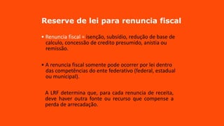 Reserve de lei para renuncia fiscal
• Renuncia fiscal = isenção, subsídio, redução de base de
calculo, concessão de credito presumido, anistia ou
remissão.
• A renuncia fiscal somente pode ocorrer por lei dentro
das competências do ente federativo (federal, estadual
ou municipal).
A LRF determina que, para cada renuncia de receita,
deve haver outra fonte ou recurso que compense a
perda de arrecadação.
 