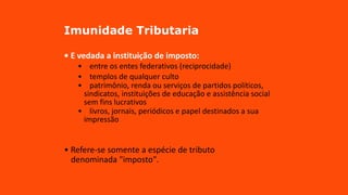 Imunidade Tributaria
• E vedada a instituição de imposto:
• entre os entes federativos (reciprocidade)
• templos de qualquer culto
• patrimônio, renda ou serviços de partidos políticos,
sindicatos, instituições de educação e assistência social
sem fins lucrativos
• livros, jornais, periódicos e papel destinados a sua
impressão
• Refere-se somente a espécie de tributo
denominada "imposto".
 