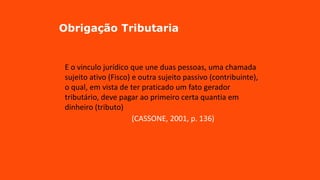 Obrigação Tributaria
E o vinculo jurídico que une duas pessoas, uma chamada
sujeito ativo (Fisco) e outra sujeito passivo (contribuinte),
o qual, em vista de ter praticado um fato gerador
tributário, deve pagar ao primeiro certa quantia em
dinheiro (tributo)
(CASSONE, 2001, p. 136)
 