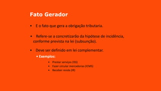 Fato Gerador
• E o fato que gera a obrigação tributaria.
• Refere-se a concretizarão da hipótese de incidência,
conforme prevista na lei (subsunção).
• Deve ser definido em lei complementar.
• Exemplos:
• Prestar serviços (ISS)
• Fazer circular mercadorias (ICMS)
• Receber renda (IR)
 