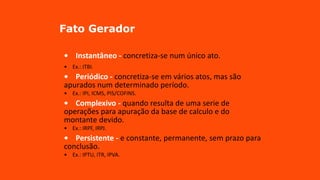 Fato Gerador
• Instantâneo - concretiza-se num único ato.
• Ex.: ITBI.
• Periódico - concretiza-se em vários atos, mas são
apurados num determinado período.
• Ex.: IPI, ICMS, PIS/COFINS.
• Complexivo - quando resulta de uma serie de
operações para apuração da base de calculo e do
montante devido.
• Ex.: IRPF, IRPJ.
• Persistente - e constante, permanente, sem prazo para
conclusão.
• Ex.: IPTU, ITR, IPVA.
 
