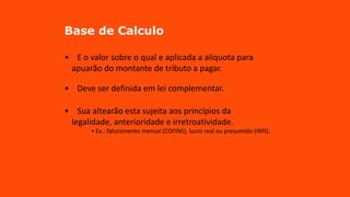 Base de Calculo
• E o valor sobre o qual e aplicada a alíquota para
apuarão do montante de tributo a pagar.
• Deve ser definida em lei complementar.
• Sua altearão esta sujeita aos princípios da
legalidade, anterioridade e irretroatividade.
• Ex.: faturamento mensal (COFINS), lucro real ou presumido (IRPJ).
 