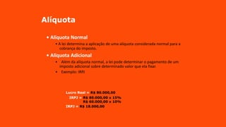 Alíquota
• Alíquota Normal
• A lei determina a aplicação de uma alíquota considerada normal para a
cobrança do imposto.
• Alíquota Adicional
• Além da alíquota normal, a lei pode determinar o pagamento de um
imposto adicional sobre determinado valor que ela fixar.
• Exemplo: IRPJ
Lucro Real = R$ 80.000,00
IRPJ = R$ 80.000,00 x 15%
R$ 60.000,00 x 10%
IRPJ = R$ 18.000,00
 