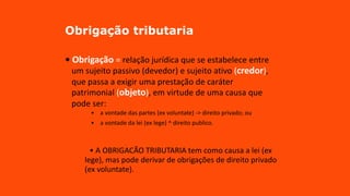 Obrigação tributaria
• Obrigação = relação jurídica que se estabelece entre
um sujeito passivo (devedor) e sujeito ativo (credor),
que passa a exigir uma prestação de caráter
patrimonial (objeto), em virtude de uma causa que
pode ser:
• a vontade das partes (ex voluntate) -> direito privado; ou
• a vontade da lei (ex lege) ^ direito publico.
~
• A OBRIGACÃO TRIBUTARIA tem como causa a lei (ex
lege), mas pode derivar de obrigações de direito privado
(ex voluntate).
 